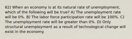 62) When an economy is at its natural rate of unemployment, which of the following will be true? A) The <a href='https://www.questionai.com/knowledge/kh7PJ5HsOk-unemployment-rate' class='anchor-knowledge'>unemployment rate</a> will be 0%. B) The labor force participation rate will be 100%. C) The unemployment rate will be <a href='https://www.questionai.com/knowledge/ktgHnBD4o3-greater-than' class='anchor-knowledge'>greater than</a> 0%. D) Only structural unemployment as a result of technological change will exist in the economy.