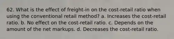 62. What is the effect of freight-in on the cost-retail ratio when using the conventional retail method? a. Increases the cost-retail ratio. b. No effect on the cost-retail ratio. c. Depends on the amount of the net markups. d. Decreases the cost-retail ratio.