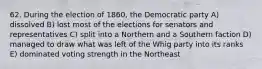 62. During the election of 1860, the Democratic party A) dissolved B) lost most of the elections for senators and representatives C) split into a Northern and a Southern faction D) managed to draw what was left of the Whig party into its ranks E) dominated voting strength in the Northeast