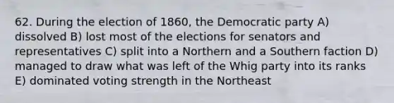 62. During the election of 1860, the Democratic party A) dissolved B) lost most of the elections for senators and representatives C) split into a Northern and a Southern faction D) managed to draw what was left of the Whig party into its ranks E) dominated voting strength in the Northeast