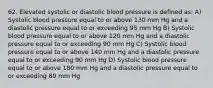 62. Elevated systolic or diastolic blood pressure is defined as: A) Systolic blood pressure equal to or above 130 mm Hg and a diastolic pressure equal to or exceeding 95 mm Hg B) Systolic blood pressure equal to or above 120 mm Hg and a diastolic pressure equal to or exceeding 90 mm Hg C) Systolic blood pressure equal to or above 140 mm Hg and a diastolic pressure equal to or exceeding 90 mm Hg D) Systolic blood pressure equal to or above 180 mm Hg and a diastolic pressure equal to or exceeding 80 mm Hg