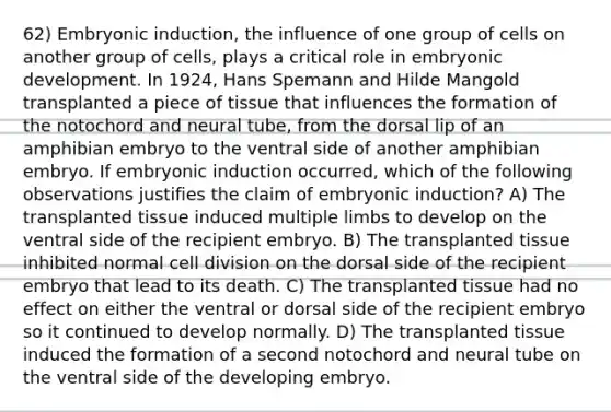 62) Embryonic induction, the influence of one group of cells on another group of cells, plays a critical role in embryonic development. In 1924, Hans Spemann and Hilde Mangold transplanted a piece of tissue that influences the formation of the notochord and neural tube, from the dorsal lip of an amphibian embryo to the ventral side of another amphibian embryo. If embryonic induction occurred, which of the following observations justifies the claim of embryonic induction? A) The transplanted tissue induced multiple limbs to develop on the ventral side of the recipient embryo. B) The transplanted tissue inhibited normal cell division on the dorsal side of the recipient embryo that lead to its death. C) The transplanted tissue had no effect on either the ventral or dorsal side of the recipient embryo so it continued to develop normally. D) The transplanted tissue induced the formation of a second notochord and neural tube on the ventral side of the developing embryo.