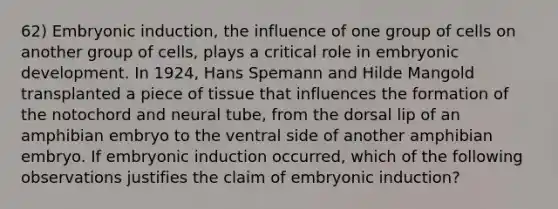 62) Embryonic induction, the influence of one group of cells on another group of cells, plays a critical role in embryonic development. In 1924, Hans Spemann and Hilde Mangold transplanted a piece of tissue that influences the formation of the notochord and neural tube, from the dorsal lip of an amphibian embryo to the ventral side of another amphibian embryo. If embryonic induction occurred, which of the following observations justifies the claim of embryonic induction?