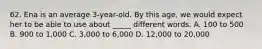 62. Ena is an average 3-year-old. By this age, we would expect her to be able to use about _____ different words. A. 100 to 500 B. 900 to 1,000 C. 3,000 to 6,000 D. 12,000 to 20,000