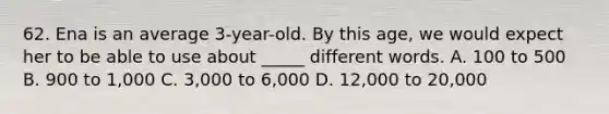 62. Ena is an average 3-year-old. By this age, we would expect her to be able to use about _____ different words. A. 100 to 500 B. 900 to 1,000 C. 3,000 to 6,000 D. 12,000 to 20,000