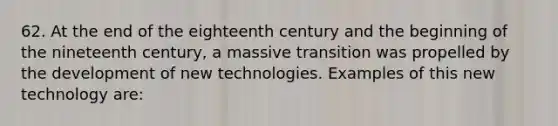 62. At the end of the eighteenth century and the beginning of the nineteenth century, a massive transition was propelled by the development of new technologies. Examples of this new technology are: