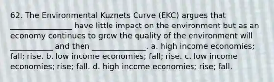 62. The Environmental Kuznets Curve (EKC) argues that ________________ have little impact on the environment but as an economy continues to grow the quality of the environment will ___________ and then ______________. a. high income economies; fall; rise. b. low income economies; fall; rise. c. low income economies; rise; fall. d. high income economies; rise; fall.