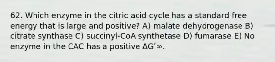 62. Which enzyme in the citric acid cycle has a standard free energy that is large and positive? A) malate dehydrogenase B) citrate synthase C) succinyl-CoA synthetase D) fumarase E) No enzyme in the CAC has a positive ΔGʹ∞.