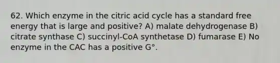 62. Which enzyme in the citric acid cycle has a standard free energy that is large and positive? A) malate dehydrogenase B) citrate synthase C) succinyl-CoA synthetase D) fumarase E) No enzyme in the CAC has a positive G°.