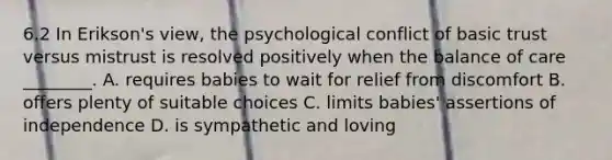 6.2 In Erikson's view, the psychological conflict of basic trust versus mistrust is resolved positively when the balance of care ________. A. requires babies to wait for relief from discomfort B. offers plenty of suitable choices C. limits babies' assertions of independence D. is sympathetic and loving