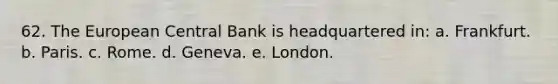 62. The European Central Bank is headquartered in: a. Frankfurt. b. Paris. c. Rome. d. Geneva. e. London.