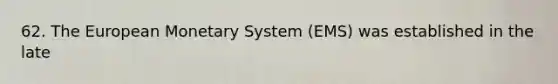 62. The European Monetary System (EMS) was established in the late