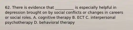 62. There is evidence that __________ is especially helpful in depression brought on by social conflicts or changes in careers or social roles. A. cognitive therapy B. ECT C. interpersonal psychotherapy D. behavioral therapy