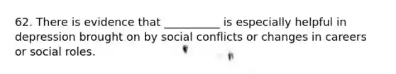 62. There is evidence that __________ is especially helpful in depression brought on by social conflicts or changes in careers or social roles.