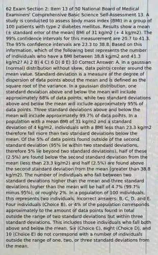 62 Exam Section 2: Item 13 of 50 National Board of Medical Examiners' Comprehensive Basic Science Self-Assessment 13. A study is conducted to assess body mass index (BMI) in a group of 100 patients with type 2 diabetes mellitus. Results show a mean (± standard error of the mean) BMI of 31 kg/m2 (+ 4 kg/m2). The 99% confidence intervals for this measurement are 20.7 to 41.3. The 95% confidence intervals are 23.3 to 38.8. Based on this information, which of the following best represents the number of individuals who have a BMI between 38.8 kg/m2 and 41.3 kg/m2? A) 2 B) 4 C) 6 D) 8 E) 10 Correct Answer: A. In a gaussian (normal) distribution without skew, data points center around the mean value. Standard deviation is a measure of the degree of dispersion of data points about the mean and is defined as the square root of the variance. In a gaussian distribution, one standard deviation above and below the mean will include approximately 68% of data points, while two standard deviations above and below the mean will include approximately 95% of data points. Three standard deviations above and below the mean will include approximately 99.7% of data points. In a population with a mean BMI of 31 kg/m2 and a standard deviation of 4 kg/m2, individuals with a BMI less than 23.3 kg/m2 therefore fall more than two standard deviations below the mean. Of the 5% of data points found outside of the second standard deviation (95% lie within two standard deviations, therefore 5% lie beyond two standard deviations), half of these (2.5%) are found below the second standard deviation from the mean (less than 23.3 kg/m2) and half (2.5%) are found above the second standard deviation from the mean (greater than 38.8 kg/m2). The number of individuals who fall between two standard deviations higher than the mean and three standard deviations higher than the mean will be half of 4.7% (99.7% minus 95%), or roughly 2%. In a population of 100 individuals, this represents two individuals. Incorrect answers: B, C, D, and E. Four individuals (Choice B), or 4% of the population corresponds approximately to the amount of data points found in total outside the range of two standard deviations but within three standard deviations. This includes those individuals who fall both above and below the mean. Six (Choice C), eight (Choice D), and 10 (Choice E) do not correspond with a number of individuals outside the range of one, two, or three standard deviations from the mean.