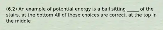 (6.2) An example of potential energy is a ball sitting _____ of the stairs. at the bottom All of these choices are correct. at the top in the middle