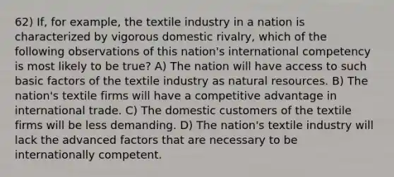 62) If, for example, the textile industry in a nation is characterized by vigorous domestic rivalry, which of the following observations of this nation's international competency is most likely to be true? A) The nation will have access to such basic factors of the textile industry as natural resources. B) The nation's textile firms will have a competitive advantage in international trade. C) The domestic customers of the textile firms will be less demanding. D) The nation's textile industry will lack the advanced factors that are necessary to be internationally competent.