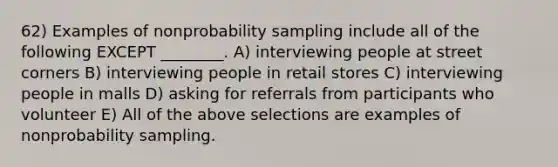 62) Examples of nonprobability sampling include all of the following EXCEPT ________. A) interviewing people at street corners B) interviewing people in retail stores C) interviewing people in malls D) asking for referrals from participants who volunteer E) All of the above selections are examples of nonprobability sampling.