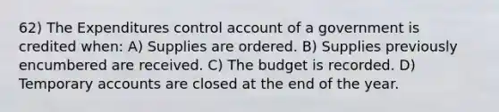 62) The Expenditures control account of a government is credited when: A) Supplies are ordered. B) Supplies previously encumbered are received. C) The budget is recorded. D) Temporary accounts are closed at the end of the year.