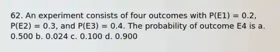 62. An experiment consists of four outcomes with P(E1) = 0.2, P(E2) = 0.3, and P(E3) = 0.4. The probability of outcome E4 is a. 0.500 b. 0.024 c. 0.100 d. 0.900