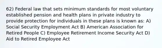 62) Federal law that sets minimum standards for most voluntary established pension and health plans in private industry to provide protection for individuals in these plans is known as: A) Social Security Employment Act B) American Association for Retired People C) Employee Retirement Income Security Act D) Aid to Retired Employee Act