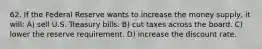 62. If the Federal Reserve wants to increase the money supply, it will: A) sell U.S. Treasury bills. B) cut taxes across the board. C) lower the reserve requirement. D) increase the discount rate.