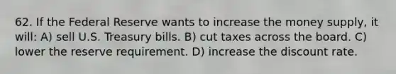 62. If the Federal Reserve wants to increase the money supply, it will: A) sell U.S. Treasury bills. B) cut taxes across the board. C) lower the reserve requirement. D) increase the discount rate.