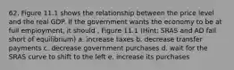 62. Figure 11.1 shows the relationship between the price level and the real GDP. If the government wants the economy to be at full employment, it should . Figure 11.1 (Hint: SRAS and AD fall short of equilibrium) a. increase taxes b. decrease transfer payments c. decrease government purchases d. wait for the SRAS curve to shift to the left e. increase its purchases