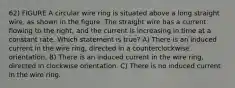 62) FIGURE A circular wire ring is situated above a long straight wire, as shown in the figure. The straight wire has a current flowing to the right, and the current is increasing in time at a constant rate. Which statement is true? A) There is an induced current in the wire ring, directed in a counterclockwise orientation. B) There is an induced current in the wire ring, directed in clockwise orientation. C) There is no induced current in the wire ring.