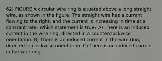 62) FIGURE A circular wire ring is situated above a long straight wire, as shown in the figure. The straight wire has a current flowing to the right, and the current is increasing in time at a constant rate. Which statement is true? A) There is an induced current in the wire ring, directed in a counterclockwise orientation. B) There is an induced current in the wire ring, directed in clockwise orientation. C) There is no induced current in the wire ring.