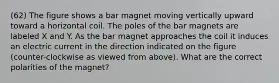 (62) The figure shows a bar magnet moving vertically upward toward a horizontal coil. The poles of the bar magnets are labeled X and Y. As the bar magnet approaches the coil it induces an electric current in the direction indicated on the figure (counter-clockwise as viewed from above). What are the correct polarities of the magnet?