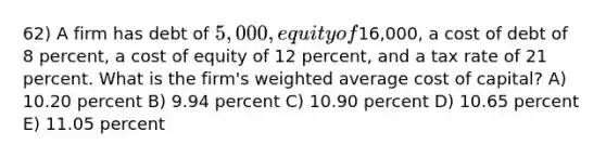 62) A firm has debt of 5,000, equity of16,000, a cost of debt of 8 percent, a cost of equity of 12 percent, and a tax rate of 21 percent. What is the firm's weighted average cost of capital? A) 10.20 percent B) 9.94 percent C) 10.90 percent D) 10.65 percent E) 11.05 percent