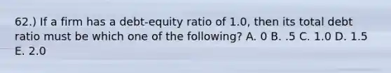 62.) If a firm has a debt-equity ratio of 1.0, then its total debt ratio must be which one of the following? A. 0 B. .5 C. 1.0 D. 1.5 E. 2.0