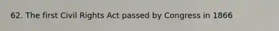 62. The first Civil Rights Act passed by Congress in 1866
