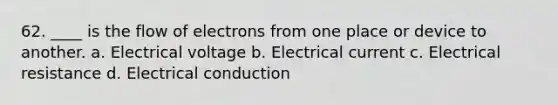 62. ____ is the flow of electrons from one place or device to another. a. Electrical voltage b. Electrical current c. Electrical resistance d. Electrical conduction