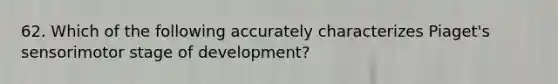 62. Which of the following accurately characterizes Piaget's sensorimotor stage of development?