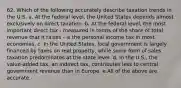 62. Which of the following accurately describe taxation trends in the U.S. a. At the federal level, the United States depends almost exclusively on direct taxation. b. At the federal level, the most important direct tax - measured in terms of the share of total revenue that it raises - is the personal income tax in most economies. c. In the United States, local government is largely financed by taxes on real property, while some form of sales taxation predominates at the state level. d. In the U.S., the value-added tax, an indirect tax, contributes less to central government revenue than in Europe. e.All of the above are accurate.