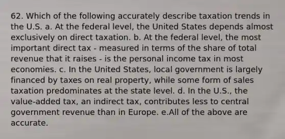 62. Which of the following accurately describe taxation trends in the U.S. a. At the federal level, the United States depends almost exclusively on direct taxation. b. At the federal level, the most important direct tax - measured in terms of the share of total revenue that it raises - is the personal income tax in most economies. c. In the United States, local government is largely financed by taxes on real property, while some form of sales taxation predominates at the state level. d. In the U.S., the value-added tax, an indirect tax, contributes less to central government revenue than in Europe. e.All of the above are accurate.