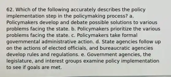 62. Which of the following accurately describes the policy implementation step in the policymaking process? a. Policymakers develop and debate possible solutions to various problems facing the state. b. Policymakers prioritize the various problems facing the state. c. Policymakers take formal governmental administrative action. d. State agencies follow up on the actions of elected officials, and bureaucratic agencies develop rules and regulations. e. Government agencies, the legislature, and interest groups examine policy implementation to see if goals are met.