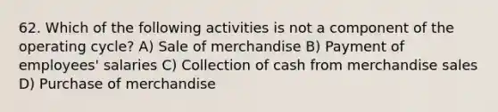 62. Which of the following activities is not a component of the operating cycle? A) Sale of merchandise B) Payment of employees' salaries C) Collection of cash from merchandise sales D) Purchase of merchandise