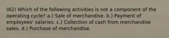 (62) Which of the following activities is not a component of the operating cycle? a.) Sale of merchandise. b.) Payment of employees' salaries. c.) Collection of cash from merchandise sales. d.) Purchase of merchandise.