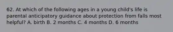 62. At which of the following ages in a young child's life is parental anticipatory guidance about protection from falls most helpful? A. birth B. 2 months C. 4 months D. 6 months