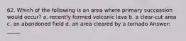 62. Which of the following is an area where primary succession would occur? a. recently formed volcanic lava b. a clear-cut area c. an abandoned field d. an area cleared by a tornado Answer: _____