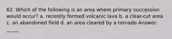 62. Which of the following is an area where primary succession would occur? a. recently formed volcanic lava b. a clear-cut area c. an abandoned field d. an area cleared by a tornado Answer: _____