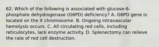 62. Which of the following is associated with glucose-6-phosphate dehydrogenase (G6PD) deficiency? A. G6PD gene is located on the X chromosome. B. Ongoing intravascular hemolysis occurs. C. All circulating red cells, including reticulocytes, lack enzyme activity. D. Splenectomy can relieve the rate of red cell destruction.