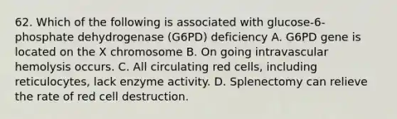 62. Which of the following is associated with glucose-6-phosphate dehydrogenase (G6PD) deficiency A. G6PD gene is located on the X chromosome B. On going intravascular hemolysis occurs. C. All circulating red cells, including reticulocytes, lack enzyme activity. D. Splenectomy can relieve the rate of red cell destruction.