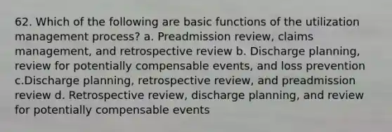 62. Which of the following are basic functions of the utilization management process? a. Preadmission review, claims management, and retrospective review b. Discharge planning, review for potentially compensable events, and loss prevention c.Discharge planning, retrospective review, and preadmission review d. Retrospective review, discharge planning, and review for potentially compensable events