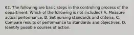 62. The following are basic steps in the controlling process of the department. Which of the following is not included? A. Measure actual performance. B. Set nursing standards and criteria. C. Compare results of performance to standards and objectives. D. Identify possible courses of action.