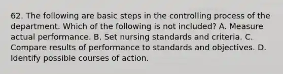 62. The following are basic steps in the controlling process of the department. Which of the following is not included? A. Measure actual performance. B. Set nursing standards and criteria. C. Compare results of performance to standards and objectives. D. Identify possible courses of action.