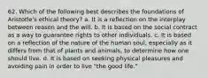 62. Which of the following best describes the foundations of Aristotle's ethical theory? a. It is a reflection on the interplay between reason and the will. b. It is based on the social contract as a way to guarantee rights to other individuals. c. It is based on a reflection of the nature of the human soul, especially as it differs from that of plants and animals, to determine how one should live. d. It is based on seeking physical pleasures and avoiding pain in order to live "the good life."